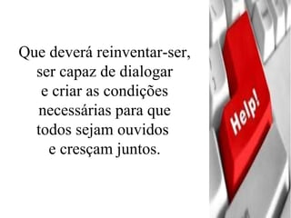 Que deverá reinventar-ser, ser capaz de dialogar  e criar as condições necessárias para que  todos sejam ouvidos  e cresçam juntos. 