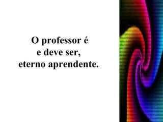 O professor é e deve ser,  eterno aprendente.    