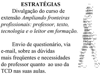 ESTRATÉGIAS Divulgação do curso de extensão  Ampliando fronteiras profissionais: professor, texto, tecnologia e o leitor em formação. Envio de questionário, via  e-mail, sobre as dúvidas  mais freqüentes e necessidades  do professor quanto  ao uso da  TCD nas suas aulas. 