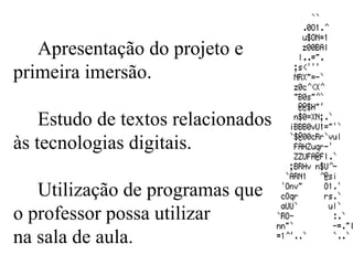 Apresentação do projeto e  primeira imersão. Estudo de textos relacionados às tecnologias digitais. Utilização de programas que  o professor possa utilizar  na sala de aula. 