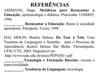 REFERÊNCIAS ASSMANN, Hugo.  Metáforas para Reencantar a Educação ;   epistemologia e didática. Piracicaba: UNIMEP, 1996. __________ .  Reencantar a Educação :   Rumo à sociedade aprendente. Petrópolis: Vozes, 1998. DAL MOLIN, Beatriz Helena.  Do Tear à Tela : Uma Tessitura de Linguagens e Sentidos  para o Processo de Aprendência/ Beatriz Helena Dal Molin. Florianópolis, UFSC/CTE, 2003. Disponível em http://www.tede.ufsc.br/teses/PEPS3811.pdf  __________.Tecnologia e Formação Docente:  rizoma e transversalidade __________. Tessituras de Linguagem:  tecnologia 