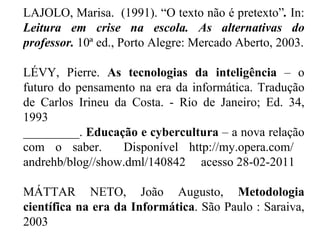 LAJOLO, Marisa.  (1991). “O texto não é pretexto” .  In:  Leitura em crise na escola. As alternativas do professor.  10ª ed., Porto Alegre: Mercado Aberto, 2003.   LÉVY, Pierre.  As tecnologias da inteligência  – o futuro do pensamento na era da informática. Tradução de Carlos Irineu da Costa. - Rio de Janeiro; Ed. 34, 1993  _________.  Educação e cybercultura  – a nova relação com o saber.  Disponível http://my.opera.com/  andrehb/blog//show.dml/140842  acesso 28-02-2011   MÁTTAR NETO, João Augusto,  Metodologia científica na era da Informática . São Paulo : Saraiva, 2003 