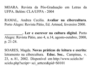 MOARA. Revista da Pós-Graduação em Letras da UFPA. Belém: CLA/UFPA - 2004   RAMAL, Andrea Cecilia.  Avaliar na cibercultura . Porto Alegre: Revista Pátio, Ed. Artmed, fevereiro 2000.   __________. Ler e escrever na cultura digital . Porto Alegre: Revista Pátio, ano 4, n.14, agosto-outubro, 2000, p. 21-24.   SOARES, Magda.  Novas práticas de leitura e escrita : letramento na cibercultura.   Educ. Soc. ,  Campinas,  v. 23,  n. 81,  2002.   Disponível  em http://www.scielo.br/  scielo.php?script= sci_arttext&pid=S0101  