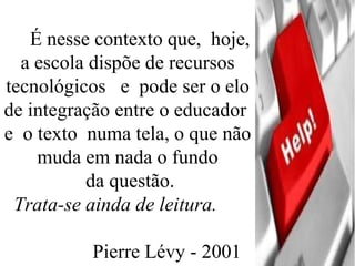 É nesse contexto que,  hoje, a escola dispõe de recursos tecnológicos  e  pode ser o elo de integração entre o educador  e  o texto  numa tela, o que não muda em nada o fundo da questão.   Trata-se ainda de leitura.   Pierre Lévy - 2001 