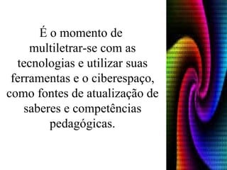 É o momento de  multiletrar-se com as tecnologias e utilizar suas ferramentas e o ciberespaço, como fontes de atualização de saberes e competências pedagógicas. 