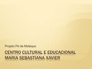 CENTRO CULTURAL E EDUCACIONAL
MARIA SEBASTIANA XAVIER
Projeto Pé de Moleque
 