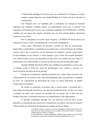 5 Organização pedagógica da escola com um coordenador do Programa em tempo
           integral e quatro educadores com disponibilidade de 14 horas, um para cada área do
           conhecimento.
           Este Programa deve ser ampliado para os educandos em situação de distorção
idade/série que, mediante avaliação, podem ser reclassificados; nesse caso, a avaliação será
construída coletivamente pela escola, com orientação pedagógica da SUDEB/GAB e CODEB.
Também será um espaço para aqueles educandos que, em cada unidade didática, apresentem
lacunas nos seus estudos.
          Para os educadores envolvidos neste Programa, a SUDEB/GAB desenvolverá uma
formação em serviço e fará o acompanhamento nos Encontros Pedagógicos.
           Assim sendo, utilizaremos de encontros semanais por área de conhecimento,
dando ênfase as habilidades e competências necessárias para o desenvolvimento de cidadãos
críticos e ativos, pois a escola deve ser um instrumento de cidadania e ensinar sempre dentro
de uma realidade, de um contexto. A nossa intenção é que o aluno não somente aprofunde
seus conhecimentos técnicos nas disciplinas de cada área, mas também que seja capaz de
correlacionar esses conhecimentos, o que pode ser feito por meio da interdisciplinaridade.
           Segundo Fhilippe Perrenoud (1999), para trabalhar por competência é preciso que
o estudante esteja à frente das ações de aprendizagem, que conduza o processo de
desenvolvimento das ações do ato de aprender.
           Estudar por competências, significa possibilitar que o aluno esteja envolvido com
conhecimentos do seu contexto, bem como desempenhando ações que permitem o estudante
ser ativo, em contrapartida da passividade que existe no ensino tradicional, na simples
receptividade de conteúdos.
           De acordo as orientações curriculares para o ensino médio é necessário que o
aluno tenha uma formação humanística, mas não desvinculada da ciência. Ele deve ser levado
a entender que tudo o que acontece na sociedade tem um porquê, que os fatos não são
isolados. Para tanto, as disciplinas precisam ser complementares e não fragmentadas.
           O educador colombiano Bernado Toro em entrevista à Revista Nova Escola,
apresenta sua classificação para desenvolver competências nos alunos, com base nos mesmos
critérios usados pelo Ministério da Educação na avaliação do Ensino Médio:
                        1) Dominar a leitura, a escrita e as diversas linguagens utilizadas pelo homem. É a
                        única forma de inserir uma pessoa na sociedade. Todos têm de saber se comunicar,
                        usando palavras, números e imagens.
                        2) Fazer cálculos e resolver problemas. Significa fazer contas e tomar decisões.
                        Socialmente, é preciso dar soluções positivas aos problemas e às crises.
 