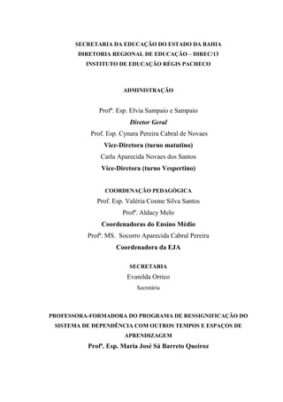 SECRETARIA DA EDUCAÇÃO DO ESTADO DA BAHIA
       DIRETORIA REGIONAL DE EDUCAÇÃO – DIREC/13
          INSTITUTO DE EDUCAÇÃO RÉGIS PACHECO



                      ADMINISTRAÇÃO


              Profª. Esp. Elvia Sampaio e Sampaio
                         Diretor Geral
           Prof. Esp. Cynara Pereira Cabral de Novaes
               Vice-Diretora (turno matutino)
              Carla Aparecida Novaes dos Santos
              Vice-Diretora (turno Vespertino)


                COORDENAÇÃO PEDAGÓGICA
             Prof. Esp. Valéria Cosme Silva Santos
                      Profª. Aldacy Melo
              Coordenadoras do Ensino Médio
          Profª. MS. Socorro Aparecida Cabral Pereira
                    Coordenadora da EJA

                        SECRETARIA
                        Evanilda Orrico
                           Secretária



PROFESSORA-FORMADORA DO PROGRAMA DE RESSIGNIFICAÇÃO DO
 SISTEMA DE DEPENDÊNCIA COM OUTROS TEMPOS E ESPAÇOS DE
                       APRENDIZAGEM
          Profª. Esp. Maria José Sá Barreto Queiroz
 