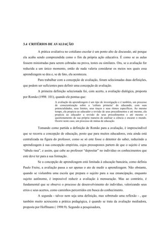 3.4 CRITÉRIOS DE AVALIAÇÃO

           A prática avaliativa no cotidiano escolar é um ponto alto de discussão, até porque
ela acaba sendo compreendida como o fim da própria ação educativa. É como se as aulas
fossem ministradas para serem cobradas na prova, testes ou similares. Ora, se a avaliação for
reduzida a um único momento, então de nada valeria considerar os meios nos quais essa
aprendizagem se deu e, se de fato, ela aconteceu.
           Para trabalhar com a concepção de avaliação, foram selecionadas duas definições,
que podem ser suficientes para definir uma concepção de avaliação.
           A primeira definição selecionada foi, com acerto, a avaliação dialógica, proposta
por Romão (1998: 101), quando ele pontua que:
                        A avaliação da aprendizagem é um tipo de investigação e é também, um processo
                        de conscientização sobre a ‘cultura primeira’ do educando, com suas
                        potencialidades, seus limites, seus traços e seus ritmos específicos. Ao mesmo
                        tempo, ela propicia ao educador a revisão de seus procedimentos e até mesmo, ela
                        propicia ao educador a revisão de seus procedimentos e até mesmo o
                        questionamento de sua própria maneira de analisar a ciência e encarar o mundo.
                        Ocorre neste caso, um processo de mútua de educação.

           Tomando como partida a definição de Romão para a avaliação, é imprescindível
que se recorra a concepção de educação, posto que para muitos educadores, esta ainda está
centralizada na figura do professor, como se só este fosse o detentor do saber, reduzindo a
aprendizagem à sua concepção empirista, cujos pressupostos partem de que o sujeito é uma
“tábula rasa”, e assim, que cabe ao professor “depositar” no indivíduo os conhecimentos que
este deve ter para a sua formação.
           Se a concepção de aprendizagem está limitada à educação bancária, como definiu
Paulo Freire, a avaliação passa a ser apenas o ato de medir a aprendizagem. Não obstante,
quando se vislumbra uma escola que prepara o sujeito para a sua emancipação, enquanto
sujeito autônomo, é impossível reduzir a avaliação à mensuração. Mas ao contrário, é
fundamental que se observe o processo de desenvolvimento do indivíduo, valorizando seus
erros e seus acertos, como caminhos percorridos em busca do conhecimento.
           A segunda - talvez nem seja uma definição, mas sobretudo uma reflexão - , que
também muito acrescenta a prática pedagógica, é quando se trata da avaliação mediadora,
proposta por Hoffmann ( 1998:9). Segundo a pesquisadora,
 