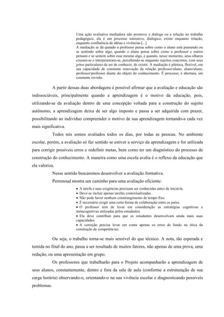 Uma ação avaliativa mediadora não promove o diálogo ou a relação no trabalho
                         pedagógico, ela é um processo interativo, dialógico, existe enquanto relação,
                         enquanto confluência de idéias e vivências.[...]
                         A mediação se dá quando o professor pensa sobre como o aluno está pensando ou
                         se sentindo sobre algo, quando o aluno pensa sobre como o professor e outros
                         pensam e se sentem sobre esse mesmo algo, e quando, nesse momento, seus olhares
                         cruzam-se e interpenetram-se, percebendo-se enquanto sujeitos concretos, com seus
                         jeitos particulares de ser de conhecer, de existir. A mediação é plástica, flexível, em
                         sua capacidade de constante renovação da relação professor/aluno, aluno/aluno,
                         professor/professor diante do objeto do conhecimento. Ë processo, é abertura, em
                         constante revisão.

             A partir dessas duas abordagens é possível afirmar que a avaliação e educação são
indissociáveis, principalmente quando a aprendizagem é o motivo da educação, pois,
utilizando-se da avaliação dentro de uma concepção voltada para a construção do sujeito
autônomo, a aprendizagem deixa de ser algo imposto e passa a ser adquirida com prazer,
possibilitando ao indivíduo compreender o motivo de sua aprendizagem tornando-a cada vez
mais significativa.
             Todos nós somos avaliados todos os dias, por todas as pessoas. No ambiente
escolar, porém, a avaliação só faz sentido se estiver a serviço da aprendizagem e for utilizada
para corrigir possíveis erros e redefinir metas, bem como ter um diagnóstico do processo de
construção do conhecimento. A maneira como uma escola avalia é o reflexo da educação que
ela valoriza.
             Nesse sentido buscaremos desenvolver a avaliação formativa.
             Perrenoud mostra um caminho para uma avaliação eficiente:
                         • A tarefa e suas exigências precisam ser conhecidas antes de iniciá-la.
                         • Deve-se incluir apenas tarefas contextualizadas.
                         • Não pode haver nenhum constrangimento de tempo fixo.
                         • É necessário exigir uma certa forma de colaboração entre os pares.
                         • O professor tem de levar em consideração as estratégias cognitivas e
                         metacognitivas utilizadas pelos estudantes.
                         • Ela deve contribuir para que os estudantes desenvolvam ainda mais suas
                         capacidades.
                         • A correção precisa levar em conta apenas os erros de fundo na ótica da
                         construção de competências.

             Ou seja, o trabalho torna-se mais sensível do que técnico. A nota, tão esperada e
temida no final do ano, passa a ser resultado de muitos fatores, não apenas de uma prova, uma
redação, ou uma apresentação em grupo.
             Os professores que trabalharão para o Projeto acompanharão a aprendizagem de
seus alunos, constantemente, dentro e fora da sala de aula (conforme a estruturação de sua
carga horária) observando-o, orientando-o na sua vivência escolar e diagnosticando possíveis
problemas.
 