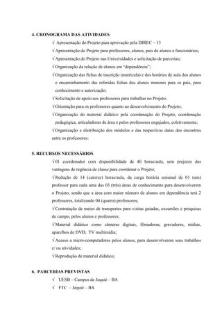 4. CRONOGRAMA DAS ATIVIDADES
       √ Apresentação do Projeto para aprovação pela DIREC – 13
       √ Apresentação do Projeto para professores, alunos, pais de alunos e funcionários;
       √ Apresentação do Projeto nas Universidades e solicitação de parcerias;
       √ Organização da relação de alunos em “dependência”;
       √ Organização das fichas de inscrição (matrícula) e dos horários de aula dos alunos
        e encaminhamento das referidas fichas dos alunos menores para os pais, para
        conhecimento e autorização;
       √ Solicitação de apoio aos professores para trabalhar no Projeto;
       √ Orientação para os professores quanto ao desenvolvimento do Projeto;
       √ Organização do material didático pela coordenação do Projeto, coordenação
        pedagógica, articuladoras de área e pelos professores engajados, coletivamente;
       √ Organização e distribuição dos módulos e das respectivas datas dos encontros
       entre os professores:


5. RECURSOS NECESSÁRIOS
       √ 01 coordenador com disponibilidade de 40 horas/aula, sem prejuízo das
       vantagens de regência de classe para coordenar o Projeto;
       √ Redução de 14 (catorze) horas/aula, da carga horária semanal de 01 (um)
       professor para cada uma das 03 (três) áreas de conhecimento para desenvolverem
       o Projeto, sendo que a área com maior número de alunos em dependência terá 2
       professores, totalizando 04 (quatro) professores;
       √ Contratação de meios de transportes para visitas guiadas, excursões e pesquisas
       de campo, pelos alunos e professores;
       √ Material didático como câmeras digitais, filmadoras, gravadores, mídias,
       aparelhos de DVD, TV multimídia;
       √ Acesso a micro-computadores pelos alunos, para desenvolverem seus trabalhos
       e/ ou atividades;
       √ Reprodução de material didático;


6. PARCERIAS PREVISTAS
       √ UESB – Campus de Jequié – BA
       √ FTC – Jequié – BA
 