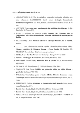 7. REFERÊNCIAS BIBLIOGRÁFICAS

  •   ABROMOWICZ, M. (1999). A avaliação e progressão continuada: subsídios para
      uma     reflexão.In:   CAPPELLETTI,       Isabel   (org.):   Avaliação   Educacional:
      Fundamentos e práticas. São Paulo, Editora Articulação Universidade/ Escola. P. 38
      -54.
  •   ANTUNES, Celso. Jogos para a estimulação das múltiplas inteligências. 10. Ed.
      Petrópolis, RJ: Vozes, 1998

  •   BAHIA – Secretaria de Educação (2009). Agenda de Trabalho para o
      Tratamento do Percurso Educativo na Rede Estadual de Educação da
      Bahia

  •   BRASIL (1996). Lei de Diretrizes e Bases da Educação Nacional. Lei nº 9394/96,
      Brasília.
  •   ________. INEP - Instituto Nacional De Estudos E Pesquisas Educacionais, (1999).
      Sinopse estatística da Educação Básica - Censo Escolar 98. Brasília, DF:
      MEC/INEP. Disponível em <http//www.inep.gov.br/censo>
  •   DEMO, Pedro. Desafios Modernos da Educação. Petrópolis: Vozes. 1993
  •   FREIRE, P. Pedagogia da autonomia. Paz e Terra, São Paulo, 1997.
  •   HOFFMANN, Jussara (1996). Avaliação: Mito & Desafio. 12. ed. Rio de Janeiro:
      Paz e Terra.
  •   MEDNICK, S.A. Aprendizagem. 3. Ed. Rio de Janeiro: Zahar, 1983.
  •   NASPOLINI, Ana Teresa. Didática do português: tijolo por tijolo: leitura e
      produção. São Paulo:FTD, 1996.
  •   Orientações Curriculares para o Ensino Médio. Ciências Humanas e suas
      Tecnologias. Brasília: Ministério da Educação. Secretaria de Educação Básica, Vol. 3,
      2006.
  •   PERRENOUD, Fhilippe. Construir as competências desde a escola. Porto Alegre:
      Artes Médicas Sul, 1999.
  •   Revista Nova Escola. Edição 158, Abril/ Fund.Victor Civita: dez. 2002.
  •   Revista Nova Escola. Edição 135, Abril/Fund.Victor Civita: set. 2000.
  •   SOUZA, H. P. de. Orientação Sexual: conscientização, necessidade e realidade. 1ª
      ed., 3ª tiragem. Curitiba: Juruá. 2003.
 