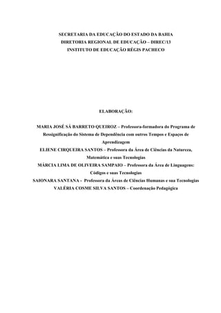 SECRETARIA DA EDUCAÇÃO DO ESTADO DA BAHIA
            DIRETORIA REGIONAL DE EDUCAÇÃO – DIREC/13
               INSTITUTO DE EDUCAÇÃO RÉGIS PACHECO




                               ELABORAÇÃO:


 MARIA JOSÉ SÁ BARRETO QUEIROZ – Professora-formadora do Programa de
    Ressignificação do Sistema de Dependência com outros Tempos e Espaços de
                                 Aprendizagem
   ELIENE CIRQUEIRA SANTOS – Professora da Área de Ciências da Natureza,
                         Matemática e suas Tecnologias
  MÁRCIA LIMA DE OLIVEIRA SAMPAIO – Professora da Área de Linguagens:
                           Códigos e suas Tecnologias
SAIONARA SANTANA - Professora da Áreas de Ciências Humanas e sua Tecnologias
         VALÉRIA COSME SILVA SANTOS – Coordenação Pedagógica
 