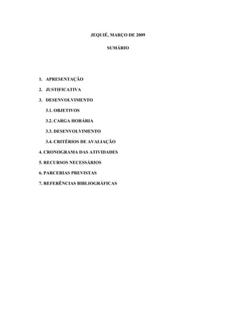 JEQUIÉ, MARÇO DE 2009

                          SUMÁRIO




1. APRESENTAÇÃO

2. JUSTIFICATIVA

3. DESENVOLVIMENTO

  3.1. OBJETIVOS

  3.2. CARGA HORÁRIA

  3.3. DESENVOLVIMENTO

  3.4. CRITÉRIOS DE AVALIAÇÃO

4. CRONOGRAMA DAS ATIVIDADES

5. RECURSOS NECESSÁRIOS

6. PARCERIAS PREVISTAS

7. REFERÊNCIAS BIBLIOGRÁFICAS
 