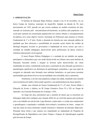 Paulo Freire
1. APRESENTAÇÃO
           O Instituto de Educação Régis Pacheco, situado à rua 15 de novembro, s/n, no
bairro Campo do América, município de Jequié-BA, fundado na década de 50, mais
precisamente em 1953, período em que ocorria mudança no modelo econômica do país,
marcado na economia pelo nacional-desenvolvimentismo, na política pelo populismo e no
social pelo aumento da concentração populacional nos centros urbanos e conseqüentemente
da pobreza, teve como objetivo inicial a Formação de Professores para atuarem no Ensino
Fundamental de 1ª a 4ª série. Porém a demanda da clientela por uma educação pública de
qualidade que lhes oferecesse a possibilidade de ascensão social, dentro dos moldes da
ideologia burguesa, levaram os governantes à implantação de novos cursos, que com a
seriedade do trabalho pedagógico desenvolvido pelos profissionais da época, tornou-se
referência educacional a nível regional.
           O nosso Projeto Político Pedagógico é o resultado de um trabalho em equipe,
participativo e democrático que vem sendo desenvolvido nos últimos anos neste Instituto de
Educação, buscando nortear e integrar as diversas ações desenvolvidas nas várias
modalidades de ensino, contribuindo assim para a construção de uma educação que priorize a
aprendizagem significativa em detrimento da aprendizagem conteudista, e que seja capaz de
assegurar ao educando uma formação num ambiente harmônico, no qual possa encontrar
oportunidades para desenvolver-se em sua totalidade com criticidade, ética e autonomia.
           Atualmente, é um dos mais populosos colégios da cidade, atendendo uma clientela
sócio-econômica de médio e baixo poder aquisitivo, com predominância da classe operária.
           Atende, uma clientela do Ensino Fundamental de 5ª a 8ª série, Ensino Médio e
Educação de Jovens e Adultos, no III Tempo Formativo Eixos VI e VII, no Tempo de
Aprender e na Comissão Permanente de Avaliação - CPA.
           Ao longo dos anos, percebemos que o aumento de alunos que se encontram em
defasagem idade-série configura uma situação difícil de ser resolvida apenas pelo professor
com o seu trabalho em sala de aula. Logo diminuir a reprovação e a evasão sem comprometer
a aprendizagem e respeitando a realidade sócio-cultural e econômica do aluno, sempre foi
uma das metas de nossa instituição visando minimizar o fenômeno da distorção idade-série.
Pensando dessa forma é que estamos nos empenhando na implantação do Programa de
Ressignificação da Dependência com outros Tempos e Espaços de Aprendizagem sugerida
pelo Governo do Estado.
 