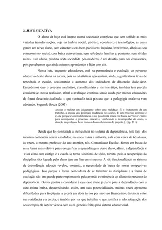 2. JUSTIFICATIVA
           O aluno de hoje está imerso numa sociedade complexa que tem sofrido as mais
variadas transformações, seja no âmbito social, político, econômico e tecnológico, as quais
geram um novo aluno, com características bem peculiares: inquieto, irreverente, alheio ao seu
compromisso social, com baixa auto-estima, sem referência familiar e, portanto, sem sólidas
raízes. Este aluno, produto desta sociedade pós-moderna, é um desafio para nós educadores,
pois percebemos que ainda estamos aprendendo a lidar com ele.
           Nossa luta, enquanto educadores, está na permanência e evolução do percurso
educativo deste aluno na escola, pois as estatísticas apresentam, ainda, significativas taxas de
repetência e evasão, ocasionando o aumento dos indicadores de distorção idade-série.
Entendemos que o processo avaliativo, classificatório e meritocrático, também tem parcela
considerável nessa realidade, afinal a avaliação continua sendo usada por muitos educadores
de forma descontextualizada, o que contradiz toda postura que a pedagogia moderna vem
adotando. Segundo Souza (2003)
                        Avaliar é realizar um julgamento sobre uma realidade. É o fechamento de um
                        trabalho, a análise das possíveis mudanças nos alunos. É um processo contínuo e
                        existe porque existem diferenças e nos possibilita irmos em busca do “novo”. Serve
                        para acompanhar o processo educativo verificando o desempenho do aluno, a
                        atuação do professor bem como o desenvolvimento do projeto. [...](p. 111).


           Desde que foi constatada a ineficiência no sistema de dependência, pelo fato dos
mesmos conteúdos serem estudados, mesmos livros e métodos, sala com cerca de 60 alunos,
às vezes, o mesmo professor do ano anterior, nós, Comunidade Escolar, fomos em busca de
uma forma mais efetiva para ressignificar a aprendizagem desse aluno, afinal, a dependência é
vista como um castigo e a escola se torna sinônimo de tédio, tortura, pois a recuperação da
disciplina não lograda pelo aluno tem um fim em si mesma. A não funcionalidade no sistema
de dependência adotado revelou, portanto, a necessidade da busca de novas perspectivas
pedagógicas. Isso porque a forma conteudista de se trabalhar as disciplinas e a forma de
avaliação são em grande parte responsáveis pela aversão e resistência do aluno no processo de
dependência. Outros pontos a considerar é que esse aluno já parte para a dependência com a
auto-estima baixa, desacreditando, assim, em suas potencialidades, muitas vezes apresenta
dificuldades para freqüentar a escola em dois turnos por motivos financeiros, distância entre
sua residência e a escola, e também por ter que trabalhar o que justifica a não adequação dos
seus tempos de sobrevivência com as exigências feitas pelo sistema educacional.
 