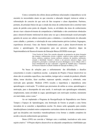 Como a somatória dos efeitos desses problemas relacionados à dependência vai de
encontro às necessidades atuais no que concerne a educação integral, tornou-se salutar a
reformulação do conceito do que seria de fato recuperar o aluno dependente. Partimos,
portanto, do princípio básico de que o estudo das áreas de conhecimento deve constituir tanto
ponto de partida como ponto de chegada. Assim, as atividades das áreas do conhecimento
devem visar o desenvolvimento de competências e habilidades e não constituírem obstáculos
para o desenvolvimento intelectual do aluno uma vez que a democratização social pressupõe
garantia de acesso aos saberes necessários para a cidadania, o reconhecimento do educando
como cidadão, e, portanto, a valorização de seus conhecimentos prévios (cultura, linguagens,
experiências diversas). Estes são fatores fundamentais para o pleno desenvolvimento do
ensino e aprendizagem. Os pressupostos para um percurso educativo digno da
Superintendência de Desenvolvimento da Educação Básica (SUDEB) rezam que:
                       “Uma Escola de Todos Nós concebe educação na perspectiva da plena formação
                       das crianças e adolescentes, jovens e adultos, vendo-os como sujeitos cognitivos,
                       éticos, estéticos, corpóreos, sociais, políticos, culturais, de memória, sentimento,
                       emoção e identidade. Garantir o direito a um percurso educativo digno, nessa
                       perspectiva, pressupõe a construção de novas abordagens e novos olhares sobre o
                       nosso entendimento do que é educação”. (Agenda de Trabalho para o Tratamento
                       do Percurso Educativo na Rede Estadual de Educação da Bahia, p. 03)

           Na busca de soluções para o enfrentamento das dificuldades e desafios
concernentes à evasão e repetência escolar, a proposta do Projeto é buscar desenvolver no
aluno não só conteúdos específicos, mas também, instigar nele a vontade de produzir, difundir
idéias, tomar decisões, fazer escolhas, expressar opinião, emoções e, sobretudo, estar
motivado para aprender. Mednick (1983) ressalta a importância e dependência entre
aprendizagem e motivação: “É evidente que precisamos de ambas as coisas, aprendizagem e
motivação, para o desempenho de uma tarefa. A motivação sem aprendizagem redundará,
simplesmente, numa atividade às cegas; aprendizagem sem motivação resultará, meramente
em inatividade, como o sono.”
           Ao ser implantado o Programa de Ressignificação de Dependência com Outros
Tempos e Espaços de Aprendizagem, esta Instituição de Ensino se propõe a uma forma
inovadora de se conceber a dependência escolar. Os alunos serão agrupados para estudos
interdisciplinares (estudará outros componentes curriculares dentro da área de conhecimento a
qual sua disciplina está inserida) e transdisciplinares (visa formar o cidadão completo) de
acordo a área de conhecimento que pertence.
           Demo (1993) nos convida a “dialogar com a realidade, inserindo-se nela como
sujeito criativo.” O Projeto objetiva desenvolver no educando competências e habilidades que
 