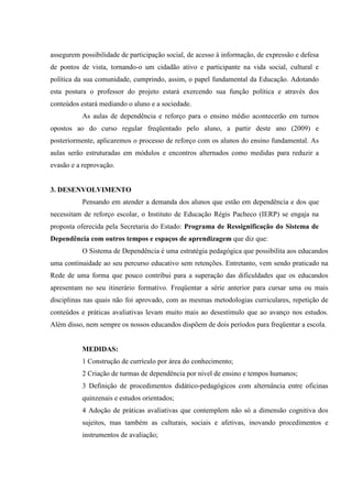 assegurem possibilidade de participação social, de acesso à informação, de expressão e defesa
de pontos de vista, tornando-o um cidadão ativo e participante na vida social, cultural e
política da sua comunidade, cumprindo, assim, o papel fundamental da Educação. Adotando
esta postura o professor do projeto estará exercendo sua função política e através dos
conteúdos estará mediando o aluno e a sociedade.
           As aulas de dependência e reforço para o ensino médio acontecerão em turnos
opostos ao do curso regular freqüentado pelo aluno, a partir deste ano (2009) e
posteriormente, aplicaremos o processo de reforço com os alunos do ensino fundamental. As
aulas serão estruturadas em módulos e encontros alternados como medidas para reduzir a
evasão e a reprovação.


3. DESENVOLVIMENTO
           Pensando em atender a demanda dos alunos que estão em dependência e dos que
necessitam de reforço escolar, o Instituto de Educação Régis Pacheco (IERP) se engaja na
proposta oferecida pela Secretaria do Estado: Programa de Ressignificação do Sistema de
Dependência com outros tempos e espaços de aprendizagem que diz que:
           O Sistema de Dependência é uma estratégia pedagógica que possibilita aos educandos
uma continuidade ao seu percurso educativo sem retenções. Entretanto, vem sendo praticado na
Rede de uma forma que pouco contribui para a superação das dificuldades que os educandos
apresentam no seu itinerário formativo. Freqüentar a série anterior para cursar uma ou mais
disciplinas nas quais não foi aprovado, com as mesmas metodologias curriculares, repetição de
conteúdos e práticas avaliativas levam muito mais ao desestímulo que ao avanço nos estudos.
Além disso, nem sempre os nossos educandos dispõem de dois períodos para freqüentar a escola.


           MEDIDAS:
           1 Construção de currículo por área do conhecimento;
           2 Criação de turmas de dependência por nível de ensino e tempos humanos;
           3 Definição de procedimentos didático-pedagógicos com alternância entre oficinas
           quinzenais e estudos orientados;
           4 Adoção de práticas avaliativas que contemplem não só a dimensão cognitiva dos
           sujeitos, mas também as culturais, sociais e afetivas, inovando procedimentos e
           instrumentos de avaliação;
 