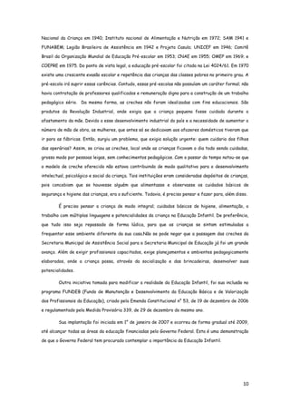 10
Nacional da Criança em 1940; Instituto nacional de Alimentação e Nutrição em 1972; SAM 1941 e
FUNABEM; Legião Brasileira de Assistência em 1942 e Projeto Casulo; UNICEF em 1946; Comitê
Brasil da Organização Mundial de Educação Pré-escolar em 1953; CNAE em 1955; OMEP em 1969; e
COEPRE em 1975. Do ponto de vista legal, a educação pré-escolar foi citada na Lei 4024/61. Em 1970
existe uma crescente evasão escolar e repetência das crianças das classes pobres no primeiro grau. A
pré-escola irá suprir essas carências. Contudo, essas pré-escolas não possuíam um caráter formal; não
havia contratação de professores qualificados e remuneração digna para a construção de um trabalho
pedagógico sério. Da mesma forma, as creches não foram idealizadas com fins educacionais. São
produtos da Revolução Industrial, onde exigia que a criança pequena fosse cuidada durante o
afastamento da mãe. Devido a esse desenvolvimento industrial do país e a necessidade de aumentar o
número de mão de obra, as mulheres, que antes só se dedicavam aos afazeres domésticos tiveram que
ir para as fábricas. Então, surgiu um problema, que exigia solução urgente: quem cuidaria dos filhos
das operárias? Assim, se criou as creches, local onde as crianças ficavam o dia todo sendo cuidadas,
grosso modo por pessoas leigas, sem conhecimentos pedagógicos. Com o passar do tempo notou-se que
o modelo de creche oferecido não estava contribuindo de modo qualitativo para o desenvolvimento
intelectual, psicológico e social da criança. Tais instituições eram consideradas depósitos de crianças,
pois concebiam que se houvesse alguém que alimentasse e observasse os cuidados básicos de
segurança e higiene das crianças, era o suficiente. Todavia, é preciso pensar e fazer para, além disso.
É preciso pensar a criança de modo integral; cuidados básicos de higiene, alimentação, o
trabalho com múltiplas linguagens e potencialidades da criança na Educação Infantil. De preferência,
que tudo isso seja repassado de forma lúdica, para que as crianças se sintam estimuladas a
frequentar esse ambiente diferente da sua casa.Não se pode negar que a passagem das creches da
Secretaria Municipal de Assistência Social para a Secretaria Municipal de Educação já foi um grande
avanço. Além de exigir profissionais capacitados, exige planejamentos e ambientes pedagogicamente
elaborados, onde a criança possa, através da socialização e das brincadeiras, desenvolver suas
potencialidades.
Outra iniciativa tomada para modificar a realidade da Educação Infantil, foi sua inclusão no
programa FUNDEB (Fundo de Manutenção e Desenvolvimento da Educação Básica e de Valorização
dos Profissionais da Educação), criado pela Emenda Constitucional n° 53, de 19 de dezembro de 2006
e regulamentado pela Medida Provisória 339, de 29 de dezembro do mesmo ano.
Sua implantação foi iniciada em 1° de janeiro de 2007 e ocorreu de forma gradual até 2009,
até alcançar todas as áreas da educação financiadas pelo Governo Federal. Esta é uma demonstração
de que o Governo Federal tem procurado contemplar a importância da Educação Infantil.
 