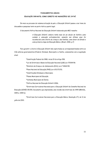 11
FUNDAMENTOS LEGAIS
EDUCAÇÃO INFANTIL COMO DIREITO NO MUNICÍPIO DE JATAÍ
Em meio ao processo de redemocratização do país, a Educação Infantil passou a ser tema de
discussões e pesquisas tanto na parte teórica quanto legal.
O documento Política Nacional de Educação Infantil elaborado pelo MEC ressalta:
A Educação Infantil, embora tenha mais de um século de história como
cuidado e educação extradomiciliar, somente nos últimos anos foi
reconhecida como direito da criança e das famílias, como dever do Estado e
como primeira etapa da Educação Básica. (Brasil, 2006, p.7)
Para garantir o direito à Educação Infantil são explicitadas as corresponsabilidades entre as
três esferas governamentais (Federal, Estadual, Municipal) e a família, consonantes com a Legislação
atual:
*Constituição Federal de 1988, inciso IV do artigo 208;
*Lei de Diretrizes e Bases da Educação Nacional (LDB) Lei n°9394/96
*Estatuto da Criança e do Adolescente (ECA), Lei n° 8069/90.
*Plano Nacional de Educação (PNE) Lei n/10.172/01;
*Constituições Estaduais e Municipais;
*Planos Municipais de Educação;
*Sistemas Municipais de Ensino;
*Política Nacional de Educação Infantil-2006;
*Diretrizes Curriculares Nacionais para a Educação Infantil do Conselho Nacional da
Educação (DCNEI 05/09). Documento que empreendeu uma revisão das diretrizes de 1999 (BRASIL,
1999 a; 1999 b);
*Diretrizes Curriculares Nacionais para a Educação Básica. Resolução n°4, de 13 de
julho de 2010.
 