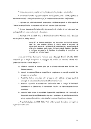 13
* Brincar, expressando emoções, sentimentos, pensamentos, desejos e necessidades;
* Utilizar as diferentes linguagens: corporal, musical, plástica, oral e escrita, ajustada às
diferentes intenções e situações de comunicação, de forma a compreender e ser compreendido;
* Expressar suas ideias, sentimentos, necessidades e desejos de avançar no seu processo de
construção de significados, enriquecendo cada vez mais sua capacidade expressiva;
* Conhecer algumas manifestações culturais, demonstrando atitudes de interesse, respeito e
participação frente a elas e valorizando a diversidade.
A Resolução n° 5 de 2009- Fixa as Diretrizes Curriculares Nacionais para a Educação
Infantil (BRASIL, 2009), observa:
Artigo 8°- A proposta pedagógica das instituições de Educação Infantil
deve ter como objetivo garantir à criança acesso a processos de
apropriação, renovação e articulação de conhecimentos e aprendizagens de
diferentes linguagens, assim como o direito á proteção, à saúde, à liberdade,
à confiança, ao respeito, à dignidade, á brincadeira, à convivência e à
interação com outras crianças.
Ainda, as Diretrizes Curriculares Nacionais para a Educação Infantil (BRASIL, 2009)
consideram que a função sociopolítica e pedagógica das unidades de Educação Infantil inclui
(Resolução CNE/CEB n° 05/09 Artigo 7°):
a- Oferecer condições e recursos para que as crianças usufruam seus direitos civis,
humanos e sociais.
b- Assumir a responsabilidade de compartilhar e complementar a educação e cuidado das
crianças com as famílias.
c- Possibilitar tanto a convivência entre crianças e entre adultos e crianças quanto à
ampliação de saberes e conhecimentos de diferentes naturezas.
d- Promover a igualdade de oportunidades educacionais entre as crianças de diferentes
classes sociais no que se refere ao acesso a bens culturais e às possibilidades de vivência
da infância.
e- Construir novas formas sociabilidade e subjetividade comprometidas com a ludicidade, a
democracia, a sustentabilidade do planeta e com o rompimento de relações de dominação
etária, socioeconômica, étnico-racial, de gênero, regional, linguística e religiosa.
A Proposta Pedagógica do CMEI Cidália Vilela está organizada de modo a contemplar os
objetivos expostos acima.
 