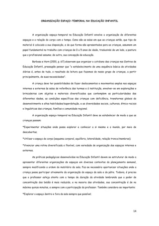14
ORGANIZAÇÃO ESPAÇO-TEMPORAL NA EDUCAÇÃO INFANTIL
A organização espaço-temporal na Educação Infantil envolve a organização de diferentes
espaços e a relação do corpo com o tempo. Como são as salas em que as crianças estão, que tipo de
material é colocado a sua disposição, e de que forma são apresentados para as crianças, assumem um
papel fundamental no trabalho com crianças de 0 a 5 anos de idade, traduzindo de um lado, a postura
que o profissional assume; de outro, sua concepção de educação.
Barbosa e Horn (2001, p. 67) observam que organizar o cotidiano das crianças nos Centros de
Educação Infantil, pressupõe pensar que “o estabelecimento de uma sequência básica de atividades
diárias é, antes de tudo, o resultado da leitura que fazemos do nosso grupo de crianças, a partir
principalmente, de suas necessidades”.
A criança deve ter possibilidades de fazer deslocamentos e movimentos amplos nos espaços
internos e externos às salas de referência das turmas e à instituição, envolver-se em explorações e
brincadeiras com objetos e materiais diversificados que contemplem as particularidades das
diferentes idades, as condições específicas das crianças com deficiência, transtornos globais do
desenvolvimento e altas habilidades/superdotação, e as diversidades sociais, culturais, étnico-raciais
e linguísticas das crianças, famílias e comunidade regional.
A organização espaço-temporal na Educação Infantil deve se estabelecer de modo a que as
crianças possam:
*Experimentar situações onde possa explorar e conhecer a si mesmo e o mundo, por meio de
descobertas;
*Utilizar o espaço do corpo (esquema corporal, equilíbrio, lateralidade, relação tronco/membros);
*Vivenciar uma rotina diversificada e flexível, com variedade de organização dos espaços internos e
externos.
As práticas pedagógicas desenvolvidas na Educação Infantil devem se estruturar de modo a
apresentar diferentes organizações de espaços em diversos contextos do planejamento semanal,
sempre modificando a ordem do mobiliário da sala. Faz-se necessário oportunizar situações onde a
criança possa participar ativamente da organização do espaço da sala e do pátio. Todavia, é preciso
que o professor esteja atento com o tempo de duração da atividade lembrando que o poder de
concentração dos bebês é mais reduzido, e na maioria das atividades, sua concentração é de no
máximo quinze minutos, e sempre com a participação do professor. Também considera-se importante:
*Explorar o espaço dentro e fora da sala sempre que possível;
 