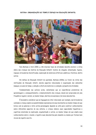 16
ROTINA: ORGANIZAÇÃO DO TEMPO E ESPAÇO NA EDUCAÇÃO INFANTIL
Para Barbosa e Horn (2001, p. 68) diversos tipos de atividades deverão envolver a rotina
diária das crianças nos Centros de Educação Infantil: horário de chegada, alimentação, higiene,
repouso, brincadeiras diversificadas, exploração de materiais artísticos e plásticos, literários, dentre
outros.
Em defesa da Educação Infantil de qualidade, Barbosa (2006), ao tratar da rotina das
instituições de Educação infantil, aborda aspectos relacionados à organização dos ambientes
(espaço), os usos do tempo, a seleção e oferta de materiais e a seleção e proposta de atividades.
Fundamentadas nas autoras acima, salientamos que as experiências promotoras de
aprendizagem e, consequentemente, o desenvolvimento das crianças, devem ser propiciadas em uma
frequência regular e serem, ao mesmo tempo, abertas as surpresas e às novas descobertas.
É necessário considerar que as linguagens se inter-relacionam: por exemplo, nas brincadeiras
cantadas a criança explora as possibilidades expressivas de seus movimentos ao mesmo tempo em que
brinca com as palavras e imita certos personagens. Quando se volta para construir conhecimentos
sobre diferentes aspectos do seu entorno, a criança elabora suas capacidades linguísticas e
cognitivas envolvidas na explicação, argumentação e outras, ao mesmo tempo em que amplia seus
conhecimentos sobre o mundo e registra suas descobertas pelo desenho ou mesmo por formas bem
iniciais de registro escrito.
 