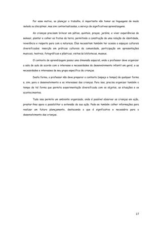 17
Por esse motivo, ao planejar o trabalho, é importante não tomar as linguagens de modo
isolado ou disciplinar, mas sim contextualizadas, a serviço de significativas aprendizagens.
As crianças precisam brincar em pátios, quintais, praças, jardins, e viver experiências de
semear, plantar e colher os frutos da terra, permitindo a construção de uma relação de identidade,
reverência e respeito para com a natureza. Elas necessitam também ter acesso a espaços culturais
diversificados: inserção em práticas culturais da comunidade, participação em apresentações
musicais, teatrais, fotográficas e plásticas, visitas às bibliotecas, museus.
O contexto de aprendizagem possui uma dimensão espacial, onde o professor deve organizar
a sala de aula de acordo com o interesse e necessidades do desenvolvimento infantil em geral, e as
necessidades e interesses de seu grupo específico de crianças.
Desta forma, o professor não deve preparar o contexto (espaço e tempo) de qualquer forma
e, sim, para o desenvolvimento e os interesses das crianças. Para isso, precisa organizar também o
tempo de tal forma que permita experimentação diversificada com os objetos, as situações e os
acontecimentos.
Tudo isso permite um ambiente organizado, onde é possível observar as crianças em ação,
prestar-lhes apoio e possibilitar a extensão de sua ação. Pode-se também colher informações para
realizar um futuro planejamento, destacando o que é significativo e necessário para o
desenvolvimento das crianças.
 