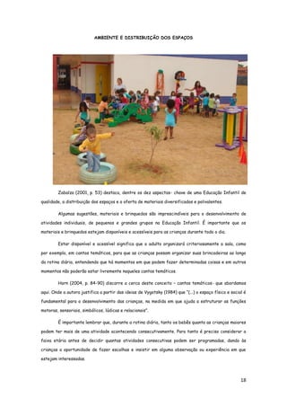 18
AMBIENTE E DISTRIBUIÇÃO DOS ESPAÇOS
Zabalza (2001, p. 53) destaca, dentre os dez aspectos- chave de uma Educação Infantil de
qualidade, a distribuição dos espaços e a oferta de materiais diversificados e polivalentes.
Algumas sugestões, materiais e brinquedos são imprescindíveis para o desenvolvimento de
atividades individuais, de pequenos e grandes grupos na Educação Infantil. É importante que os
materiais e brinquedos estejam disponíveis e acessíveis para as crianças durante todo o dia.
Estar disponível e acessível significa que o adulto organizará criteriosamente a sala, como
por exemplo, em cantos temáticos, para que as crianças possam organizar suas brincadeiras ao longo
da rotina diária, entendendo que há momentos em que podem fazer determinadas coisas e em outros
momentos não poderão estar livremente naqueles cantos temáticos.
Horn (2004, p. 84-90) discorre a cerca deste conceito – cantos temáticos- que abordamos
aqui. Onde a autora justifica a partir das ideias de Vygotsky (1984) que “(...) o espaço físico e social é
fundamental para o desenvolvimento das crianças, na medida em que ajuda a estruturar as funções
motoras, sensoriais, simbólicos, lúdicas e relacionais”.
É importante lembrar que, durante a rotina diária, tanto os bebês quanto as crianças maiores
podem ter mais de uma atividade acontecendo consecutivamente. Para tanto é preciso considerar a
faixa etária antes de decidir quantas atividades consecutivas podem ser programadas, dando às
crianças a oportunidade de fazer escolhas e insistir em alguma observação ou experiência em que
estejam interessadas.
 