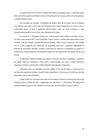 19
As opções devem variar entre atividades individuais, de pequenos grupos, e de grande grupo,
sendo esta última quando a professora dirige a atividade para todo o grupo, assim como nas opções de
atividades calmas e ativas.
Para os bebês, por exemplo, é necessário um número maior de um mesmo tipo de brinquedo
e/ou material, pois ainda é difícil para eles entenderem que devem compartilhar as coisas na sala. A
rotatividade destes, em sala, é igualmente imprescindível e deve ser feita criteriosa e o mais
frequentemente possível ou de acordo com a demanda das crianças.
Os materiais e brinquedos podem ser confeccionados pelos adultos utilizando material
reciclável, como garrafas PET, caixas de papelão, cestas, tecidos, ou ainda serem adquiridos em nosso
cotidiano, como por exemplo, os elementos naturais (pedras, folhas, flores, conchas etc.) As crianças
de 0 a 5 anos conseguem dar significado aos diferentes materiais e brinquedos dependendo da
demanda da brincadeira, portanto, é melhor investirmos em materiais e brinquedos que podem ser
utilizados de diversas maneiras e em diversas situações do que naqueles que tem apenas uma ou duas
funções.
É importante também ressaltar que todos os materiais colocados a disposição e acessíveis
aos bebês devem ser adequados à faixa etária, confeccionados com todo o cuidado necessário
(segurança e higiene) e monitorados ininterruptamente para garantir a segurança.
Afirmamos ainda, em consonância com Horn (2004, p. 15), que não basta a criança estar em
um ambiente organizado de modo a desafiar suas competências, é preciso que ela interaja com esse
espaço para vivê-lo intencionalmente.
Jaume (2004) faz referências aos aspectos dos espaços internos e externos dos Centros de
Educação Infantil. Afirma ele que a organização dos ambientes e a distribuição dos espaços são
elementos essenciais para os que trabalham e/ou convivem nas instituições: crianças e adultos.
 