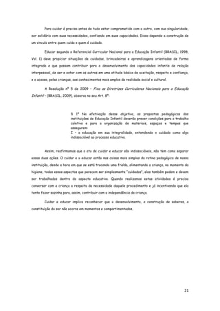 21
Para cuidar é preciso antes de tudo estar comprometido com o outro, com sua singularidade,
ser solidário com suas necessidades, confiando em suas capacidades. Disso depende a construção de
um vinculo entre quem cuida e quem é cuidado.
Educar segundo o Referencial Curricular Nacional para a Educação Infantil (BRASIL, 1998,
Vol. 1) deve propiciar situações de cuidados, brincadeiras e aprendizagens orientadas de forma
integrada e que possam contribuir para o desenvolvimento das capacidades infantis de relação
interpessoal, de ser e estar com os outros em uma atitude básica de aceitação, respeito e confiança,
e o acesso, pelas crianças, aos conhecimentos mais amplos da realidade social e cultural.
A Resolução nº 5 de 2009 – Fixa as Diretrizes Curriculares Nacionais para a Educação
Infantil – (BRASIL, 2009), observa no seu Art. 8º:
§ 1º Na efetivação desse objetivo, as propostas pedagógicas das
instituições de Educação Infantil deverão prever condições para o trabalho
coletivo e para a organização de materiais, espaços e tempos que
assegurem:
I – a educação em sua integralidade, entendendo o cuidado como algo
indissociável ao processo educativo.
Assim, reafirmamos que o ato de cuidar e educar são indissociáveis, não tem como separar
essas duas ações. O cuidar e o educar estão nas coisas mais simples da rotina pedagógica de nossa
instituição, desde a hora em que se está trocando uma fralda, alimentando a criança, no momento da
higiene, todos esses aspectos que parecem ser simplesmente “cuidados”, eles também podem e devem
ser trabalhados dentro do aspecto educativo. Quando realizamos estas atividades é preciso
conversar com a criança a respeito da necessidade daquele procedimento e já incentivando que ela
tente fazer sozinha para, assim, contribuir com a independência da criança.
Cuidar e educar implica reconhecer que o desenvolvimento, a construção de saberes, a
constituição do ser não ocorre em momentos e compartimentados.
 