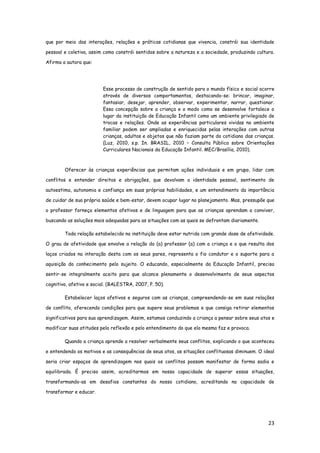 23
que por meio das interações, relações e práticas cotidianas que vivencia, constrói sua identidade
pessoal e coletiva, assim como constrói sentidos sobre a natureza e a sociedade, produzindo cultura.
Afirma a autora que:
Esse processo de construção de sentido para o mundo físico e social ocorre
através de diversos comportamentos, destacando-se: brincar, imaginar,
fantasiar, desejar, aprender, observar, experimentar, narrar, questionar.
Essa concepção sobre a criança e o modo como se desenvolve fortalece o
lugar da instituição de Educação Infantil como um ambiente privilegiado de
trocas e relações. Onde as experiências particulares vividas no ambiente
familiar podem ser ampliadas e enriquecidas pelas interações com outras
crianças, adultos e objetos que não faziam parte do cotidiano das crianças.
(Luz, 2010, s.p. In. BRASIL, 2010 – Consulta Pública sobre Orientações
Curriculares Nacionais da Educação Infantil. MEC/Brasília, 2010).
Oferecer às crianças experiências que permitam ações individuais e em grupo, lidar com
conflitos e entender direitos e obrigações, que devolvam a identidade pessoal, sentimento de
autoestima, autonomia e confiança em suas próprias habilidades, e um entendimento da importância
de cuidar de sua própria saúde e bem-estar, devem ocupar lugar no planejamento. Mas, pressupõe que
o professor forneça elementos afetivos e de linguagem para que as crianças aprendam a conviver,
buscando as soluções mais adequadas para as situações com as quais se defrontam diariamente.
Toda relação estabelecida na instituição deve estar nutrida com grande dose de afetividade.
O grau de afetividade que envolve a relação do (a) professor (a) com a criança e o que resulta dos
laços criados na interação desta com os seus pares, representa o fio condutor e o suporte para a
aquisição do conhecimento pelo sujeito. O educando, especialmente da Educação Infantil, precisa
sentir-se integralmente aceito para que alcance plenamente o desenvolvimento de seus aspectos
cognitivo, afetivo e social. (BALESTRA, 2007, P. 50).
Estabelecer laços afetivos e seguros com as crianças, compreendendo-se em suas relações
de conflito, oferecendo condições para que supere seus problemas e que consiga retirar elementos
significativos para sua aprendizagem. Assim, estamos conduzindo a criança a pensar sobre seus atos e
modificar suas atitudes pela reflexão e pelo entendimento do que ela mesma faz e provoca.
Quando a criança aprende a resolver verbalmente seus conflitos, explicando o que aconteceu
e entendendo os motivos e as consequências de seus atos, as situações conflituosas diminuem. O ideal
seria criar espaços de aprendizagem nos quais os conflitos possam manifestar de forma sadia e
equilibrada. É preciso assim, acreditarmos em nossa capacidade de superar essas situações,
transformando-as em desafios constantes do nosso cotidiano, acreditando na capacidade de
transformar e educar.
 