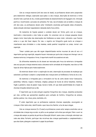 24
Com as crianças menores (até dois anos de idade), os professores devem estar preparados
para desenvolver diálogos, explicando suas ações e a das crianças, descrições de materiais e rotina
durante todo o período do dia, criando possibilidades de desenvolvimento de linguagem oral, interação
positiva e incentivando o processo de autonomia. Por isso, nas atividades com os bebês e crianças de
até dois anos, os professores devem estar totalmente envolvidos participando delas ativamente,
dando atenção individual respondendo à demanda desta faixa etária.
Os momentos de higiene pessoal e cuidados devem ser feitos junto com as crianças,
mostrando e descrevendo a elas todas as ações. As conversas com as crianças pequenas devem
sempre incluir descrições das observações dos fenômenos ao nosso redor, indicando o que fizeram
antes e o que vão fazer depois. Por isso, o registro em fotografia ajuda muito as crianças a
visualizarem suas atividades e a elas mesmas, sendo possível recapitular as coisas, reviver com
repetição.
Tomar cuidado para que não sejam disponibilizados muitos recursos de uma só vez e é
importante que haja repetição, enquanto houver interesse por parte das crianças em interagir com os
mesmos materiais, brinquedos e livros, é importante mantê-los acessíveis em sala.
Os diferentes momentos do dia devem ser marcados pela troca de materiais e brinquedos
uma vez que para crianças menores nunca colocamos muita variedade de brinquedos, mas dois ou três
tipos de várias réplicas para todos explorarem.
Os materiais devem incluir a exploração de sons, observação de processos de mudanças que
subsidiam o professor a ampliar a compreensão das crianças sobre os fenômenos e fatos do dia-a-dia.
Os materiais e brinquedos para a brincadeira de faz de conta devem incluir bonecas/os,
panelinhas, talhares, roupas e fantasias, chapéus, pedaços de tecido de vários tamanhos, telefone,
fogão e geladeira, mesa de passar roupa, bacias e balde, etc que deem possibilidades de criação de
diversas situações domesticas ou não.
É importante que na sala estejam expostas fotografias das crianças, desenhos produzidos
por elas, cartões que apresentam sequência para contação de história, fotografias de animais,
plantas, pedras, rios, chuva, praia, montanha, etc.
É ainda importante que os professores explorem diversas exposições, encorajando as
crianças a falar sobre elas, identificando o que é seu e/ou familiar, e/ou de seus colegas.
Com as crianças maiores (3 a 5 anos) os professores cevem estar sempre envolvidos com as
atividades das crianças seja na sala, no pátio ou em qualquer outra área que estejam. Falar e ouvir as
crianças são sempre os pontos de partida na Educação Infantil, assim como a interação individual com
cada uma delas. Portanto, participar das iniciativas das crianças questionando e complementando o
que elas dizem, planejam e exploram é o papel do professor.
 