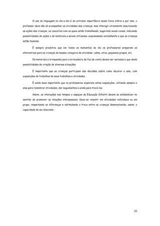 25
O uso da linguagem no dia-a-dia é de extrema importância nessa faixa etária e por isso, o
professor deve não só acompanhar as atividades das crianças, mas interagir ativamente descrevendo
as ações das crianças, os conceitos com os quais estão trabalhando, sugerindo novas coisas, indicando
possibilidades de ações e de materiais a serem utilizados, expressando verbalmente o que as crianças
estão fazendo.
É sempre produtivo que em todos os momentos do dia os professores preparem as
alternativas para as crianças da mesma categoria de atividade: calma, ativa, pequenos grupos, etc.
Os materiais e brinquedos para a brincadeira de faz de conta devem ser variados e que deem
possibilidades de criação de diversas situações.
É importante que as crianças participem das decisões sobre como decorar a sala, com
exposições de trabalhos de seus trabalhos e atividades.
É ainda mais importante que os professores explorem estas exposições, voltando sempre a
elas para relembrar atividades, dar seguimentos e ainda para trocá-las.
Assim, as interações nos tempos e espaços da Educação Infantil devem se estabelecer no
sentido de promover as relações interpessoais. Deve-se investir em atividades individuais ou em
grupo, respeitando as diferenças e estimulando a troca entre as crianças desenvolvendo, assim, a
capacidade de se relacionar.
 