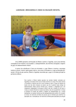 26
LUDICIDADE, BRINCADEIRAS E JOGOS NA EDUCAÇÃO INFANTIL
Arce (2004) apresenta contribuições de Elkonin, Leontiev e Vygotsky, acerca das distintas
concepções de ser humano e de sociedade e, consequentemente, das distintas concepções a respeito
do jogo e do desenvolvimento infantil.
A autora faz referências à Teoria da Atividade e o jogo: Elkonin e Leontiev a psicologia
histórico-cultural. A partir deste quadro teórico, Arce situa a brincadeira e o jogo na Educação pré-
escolar. Afirma ela que Leontiev, Elkonin e Vygotsky concordam que o jogo é a atividade principal no
período da infância:
Para Leontiev e Elkonin (ambos apoiados nos estudos também realizados por
Vygotsky) a brincadeira não é uma atividade instintiva na criança. Para esses autores
a brincadeira é objetiva pois ela é uma atividade na qual a criança se apropria do
mundo real dos seres humanos da maneira que lhe é possível nesse estágio de
desenvolvimento. Esses autores afirmam que a fantasia, a imaginação que é um
componente indispensável à brincadeira infantil, não tem a função de criar para a
criança um mundo diferente do mundo dos adultos, mas sim de possibilitar à criança
se apropriar do mundo dos adultos a despeito da impossibilidade de a criança
desempenhar as mesmas tarefas que são desempenhadas pelos adultos. Por exemplo,
ao brincar de motorista de ônibus ela precisa usar da fantasia para substituir as
operações reai s realizadas por um motorista de ônibus pelas operações que estejam
 