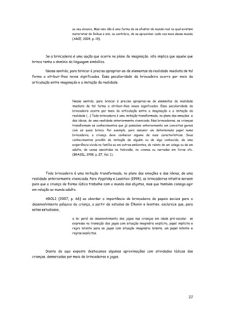 27
ao seu alcance. Mas isso não é uma forma de se afastar do mundo real no qual existem
motoristas de ônibus e sim, ao contrário, de se aproximar cada vez mais desse mundo
(ARCE, 2004, p. 19).
Se a brincadeira é uma opção que ocorre no plano da imaginação, isto implica que aquele que
brinca tenha o domínio da linguagem simbólica.
Nesse sentido, para brincar é preciso apropriar-se de elementos da realidade imediata de tal
forma a atribuir-lhes novos significados. Essa peculiaridade da brincadeira ocorre por meio da
articulação entre imaginação e a imitação da realidade.
Nesse sentido, para brincar é preciso apropriar-se de elementos da realidade
imediata de tal forma a atribuir-lhes novos significados. Essa peculiaridade da
brincadeira ocorre por meio da articulação entre a imaginação e a imitação da
realidade (...) Toda brincadeira é uma imitação transformada, no plano das emoções e
das ideias, de uma realidade anteriormente vivenciada. Nas brincadeiras, as crianças
transformam os conhecimentos que já possuíam anteriormente em conceitos gerais
com os quais brinca. Por exemplo, para assumir um determinado papel numa
brincadeira, a criança deve conhecer alguma de suas características. Seus
conhecimentos provêm da imitação de alguém ou de algo conhecido, de uma
experiência vivida na família ou em outros ambientes, do relato de um colega ou de um
adulto, de cenas assistidas na televisão, no cinema ou narradas em livros etc.
(BRASIL, 1998, p. 27, Vol. 1).
Toda brincadeira é uma imitação transformada, no plano das emoções e das ideias, de uma
realidade anteriormente vivenciada. Para Vygotsky e Leontiev (1998), as brincadeiras infantis servem
para que a criança de forma lúdica trabalhe com o mundo dos objetos, mas que também consiga agir
em relação ao mundo adulto.
AROLI (2007, p. 66) ao abordar a importância da brincadeira de papeis sociais para o
desenvolvimento psíquico da criança, a partir de estudos de Elkonin e leontiev, esclarece que, para
estes estudiosos,
a lei geral do desenvolvimento dos jogos nas crianças em idade pré-escolar se
expressa na transição dos jogos com situação imaginária explícita, papel implícito e
regra latente para os jogos com situação imaginária latente, um papel latente e
regras explícitas.
Diante do aqui exposto destacamos algumas aproximações com atividades lúdicas das
crianças, demarcadas por meio de brincadeiras e jogos.
 