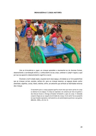 28
BRINCADEIRAS E JOGOS MOTORES
Com as brincadeiras e jogos, as crianças aprendem a movimentar-se de diversas formas,
desenvolvendo a coordenação motora, o conhecimento do seu corpo, combinar e cumprir regras, o qual
por sua vez apoiará o desenvolvimento cognitivo e social.
Envolvem a motricidade ampla, exigindo muito mais espaço, atividades ao ar livre possibilitam
que as crianças corram, escalem, saltem etc. para as crianças menores, os espaços devem conter
almofadas, espelhos, caixas, túneis, móbiles, enfim, um ambiente que estimule as habilidades motoras
das crianças.
O movimento para a criança pequena significa muito mais que mexer partes do corpo
ou deslocar-se no espaço. A criança se expressa e se comunica por meio de gestos e
das mímicas faciais e interage utilizando fortemente o apoio do corpo. A dimensão
corporal integra-se ao conjunto da atividade da criança. O ato motor faz-se presente
em suas funções expressiva, instrumental ou de sustentação às posturas e aos gestos.
(BRASIL, 1998, p. 18, Vol. 3).
 