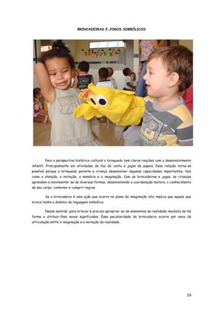 29
BRINCADEIRAS E JOGOS SIMBÓLICOS
Para a perspectiva histórico-cultural o brinquedo tem claras reações com o desenvolvimento
infantil. Principalmente em atividades de faz de conta e jogos de papeis. Essa relação torna-se
possível porque o brinquedo permite a criança desenvolver algumas capacidades importantes, tais
como a atenção, a imitação, a memória e a imaginação. Com as brincadeiras e jogos, as crianças
aprendem a movimentar-se de diversas formas, desenvolvendo a coordenação motora, o conhecimento
de seu corpo, combinar e cumprir regras.
Se a brincadeira é uma ação que ocorre no plano da imaginação isto implica que aquele que
brinca tenha o domínio da linguagem simbólica.
Nesse sentido, para brincar é preciso apropriar-se de elementos da realidade imediata de tal
forma a atribuir-lhes novos significados. Essa peculiaridade da brincadeira ocorre por meio da
articulação entre a imaginação e a imitação da realidade.
 