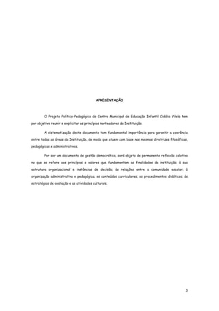 3
APRESENTAÇÃO
O Projeto Político-Pedagógico do Centro Municipal de Educação Infantil Cidália Vilela tem
por objetivo reunir e explicitar os princípios norteadores da Instituição.
A sistematização deste documento tem fundamental importância para garantir a coerência
entre todas as áreas da Instituição, de modo que atuem com base nas mesmas diretrizes filosóficas,
pedagógicas e administrativas.
Por ser um documento de gestão democrática, será objeto de permanente reflexão coletiva
no que se refere aos princípios e valores que fundamentam as finalidades da instituição; à sua
estrutura organizacional e instâncias de decisão; às relações entre a comunidade escolar; à
organização administrativa e pedagógica; os conteúdos curriculares; os procedimentos didáticos; às
estratégias de avaliação e as atividades culturais.
 