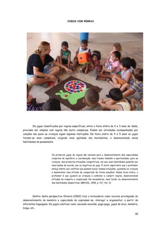 30
JOGOS COM REGRAS
Os jogos classificados por regras específicas, entre a faixa etária de 2 e 3 anos de idade,
precisam ser simples com regras não muito complexas. Podem ser atividades acompanhadas por
canções nas quais as crianças sigam algumas instruções. Na faixa etária de 4 e 5 anos os jogos
tornam-se mais complexos, exigindo mais agilidade nos movimentos, e desenvolvendo novas
habilidades de pensamento.
Os primeiros jogos de regras são valiosos para o desenvolvimento das capacidades
corporais de equilíbrio e coordenação, mas trazem também a oportunidade, para as
crianças, das primeiras situações competitivas, em que suas habilidades poderão ser
valorizadas de acordo com os objetivos do jogo. É muito importante que o professor
esteja atento aos conflitos que possam surgir nessas situações, ajudando as crianças
a desenvolver uma atitude de competição de forma saudável. Nessa faixa etária, o
professor é que ajudará as crianças a combinar e cumprir regras, desenvolvendo
atitudes de respeito e cooperação tão necessárias, mais tarde, no desenvolvimento
das habilidades desportivas. (BRASIL, 1998, p. 137, Vol. 3).
Dentro desta perspectiva Oliveira (2002) traz a brincadeira como recurso privilegiado do
desenvolvimento da memória e capacidade de expressar-se, interagir e argumentar, a partir de
diferentes linguagens. Os jogos coletivos como: esconde-esconde, pega-pega, jogos de mico, memória,
bingo, etc.
 