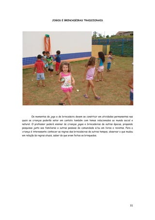 31
JOGOS E BRINCADEIRAS TRADICIONAIS
Os momentos de jogo e de brincadeira devem se constituir em atividades permanentes nas
quais as crianças poderão estar em contato também com temas relacionados ao mundo social e
natural. O professor poderá ensinar às crianças jogos e brincadeiras de outras épocas, propondo
pesquisas junto aos familiares e outras pessoas da comunidade e/ou em livros e revistas. Para a
criança é interessante conhecer as regras das brincadeiras de outros tempos, observar o que mudou
em relação às regras atuais, saber do que eram feitos os brinquedos.
 