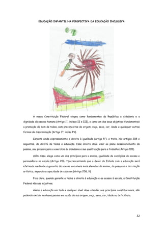 32
EDUCAÇÃO INFANTIL NA PERSPECTIVA DA EDUCAÇÃO INCLUSIVA
A nossa Constituição Federal elegeu como fundamentos da República a cidadania e a
dignidade da pessoa humana (Artigo 1°, incisos II e III), e como um dos seus objetivos fundamentais
a promoção do bem de todos, sem preconceitos de origem, raça, sexo, cor, idade e quaisquer outras
formas de discriminação (Artigo 3°, inciso IV).
Garante ainda expressamente o direito à igualdade (artigo 5°), e trata, nos artigos 205 e
seguintes, do direito de todos à educação. Esse direito deve visar ao pleno desenvolvimento da
pessoa, seu preparo para o exercício da cidadania e sua qualificação para o trabalho (Artigo 205).
Além disso, elege como um dos princípios para o ensino, igualdade de condições de acesso e
permanência na escola (Artigo 206, I),acrescentando que o dever do Estado com a educação será
efetivado mediante a garantia de acesso aos níveis mais elevados do ensino, da pesquisa e da criação
artística, segundo a capacidade de cada um (Artigo 208, V).
Fica claro, quando garante a todos o direito à educação e ao acesso à escola, a Constituição
Federal não usa adjetivos.
Assim a educação em todo e qualquer nível deve atender aos princípios constitucionais, não
podendo excluir nenhuma pessoa em razão de sua origem, raça, sexo, cor, idade ou deficiência.
 