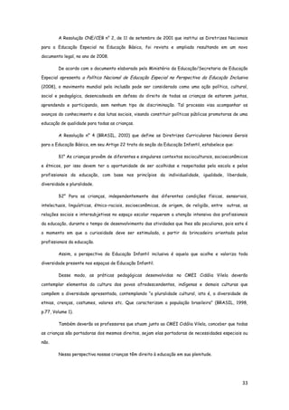 33
A Resolução CNE/CEB n° 2, de 11 de setembro de 2001 que institui as Diretrizes Nacionais
para a Educação Especial na Educação Básica, foi revista e ampliada resultando em um novo
documento legal, no ano de 2008.
De acordo com o documento elaborado pelo Ministério da Educação/Secretaria de Educação
Especial apresenta a Política Nacional de Educação Especial na Perspectiva da Educação Inclusiva
(2008), o movimento mundial pela inclusão pode ser considerado como uma ação política, cultural,
social e pedagógica, desencadeada em defesa do direito de todas as crianças de estarem juntas,
aprendendo e participando, sem nenhum tipo de discriminação. Tal processo visa acompanhar os
avanços do conhecimento e das lutas sociais, visando constituir políticas públicas promotoras de uma
educação de qualidade para todas as crianças.
A Resolução n° 4 (BRASIL, 2010) que define as Diretrizes Curriculares Nacionais Gerais
para a Educação Básica, em seu Artigo 22 trata da seção da Educação Infantil, estabelece que:
§1° As crianças provêm de diferentes e singulares contextos socioculturais, socioeconômicos
e étnicos, por isso devem ter a oportunidade de ser acolhidas e respeitadas pela escola e pelos
profissionais da educação, com base nos princípios da individualidade, igualdade, liberdade,
diversidade e pluralidade.
§2° Para as crianças, independentemente das diferentes condições físicas, sensoriais,
intelectuais, linguísticas, étnico-raciais, socioeconômicas, de origem, de religião, entre outras, as
relações sociais e intersubjetivas no espaço escolar requerem a atenção intensiva dos profissionais
da educação, durante o tempo de desenvolvimento das atividades que lhes são peculiares, pois este é
o momento em que a curiosidade deve ser estimulada, a partir da brincadeira orientada pelos
profissionais da educação.
Assim, a perspectiva da Educação Infantil inclusiva é aquela que acolhe e valoriza toda
diversidade presente nos espaços de Educação Infantil.
Desse modo, as práticas pedagógicas desenvolvidas no CMEI Cidália Vilela deverão
contemplar elementos da cultura dos povos afrodescendentes, indígenas e demais culturas que
compõem a diversidade apresentada, contemplando “a pluralidade cultural, isto é, a diversidade de
etnias, crenças, costumes, valores etc. Que caracterizam a população brasileira” (BRASIL, 1998,
p.77, Volume 1).
Também deverão os professores que atuam junto ao CMEI Cidália Vilela, conceber que todas
as crianças são portadoras dos mesmos direitos, sejam elas portadoras de necessidades especiais ou
não.
Nessa perspectiva nossas crianças têm direito à educação em sua plenitude.
 
