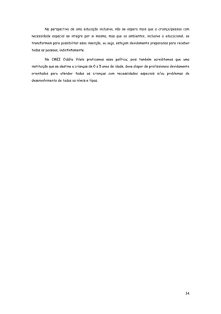 34
Na perspectiva de uma educação inclusiva, não se espera mais que a criança/pessoa com
necessidade especial se integre por si mesma, mas que os ambientes, inclusive o educacional, se
transformem para possibilitar essa inserção, ou seja, estejam devidamente preparados para receber
todas as pessoas, indistintamente.
No CMEI Cidália Vilela praticamos essa política; pois também acreditamos que uma
instituição que se destina a crianças de 0 a 5 anos de idade, deve dispor de profissionais devidamente
orientados para atender todas as crianças com necessidades especiais e/ou problemas de
desenvolvimento de todos os níveis e tipos.
 