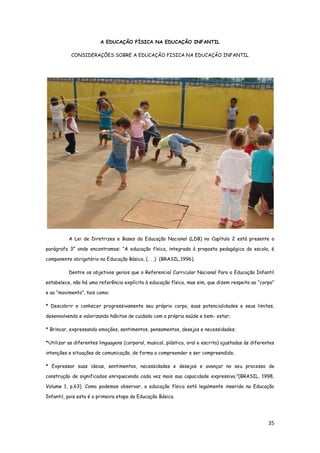 35
A EDUCAÇÃO FÍSICA NA EDUCAÇÃO INFANTIL
CONSIDERAÇÕES SOBRE A EDUCAÇÃO FISICA NA EDUCAÇÃO INFANTIL
A Lei de Diretrizes e Bases da Educação Nacional (LDB) no Capítulo 2 está presente o
parágrafo 3° onde encontramos: “A educação física, integrada à proposta pedagógica da escola, é
componente obrigatório na Educação Básica, (. . .) (BRASIL,1996).
Dentre os objetivos gerais que o Referencial Curricular Nacional Para a Educação Infantil
estabelece, não há uma referência explícita à educação física, mas sim, que dizem respeito ao “corpo”
e ao “movimento”, tais como:
* Descobrir e conhecer progressivamente seu próprio corpo, suas potencialidades e seus limites,
desenvolvendo e valorizando hábitos de cuidado com a própria saúde e bem- estar;
* Brincar, expressando emoções, sentimentos, pensamentos, desejos e necessidades;
*Utilizar as diferentes linguagens (corporal, musical, plástica, oral e escrita) ajustadas às diferentes
intenções e situações de comunicação, de forma a compreender e ser compreendido;
* Expressar suas ideias, sentimentos, necessidades e desejos e avançar no seu processo de
construção de significados enriquecendo cada vez mais sua capacidade expressiva.”(BRASIL, 1998,
Volume 1, p.63). Como podemos observar, a educação física está legalmente inserida na Educação
Infantil, pois esta é a primeira etapa da Educação Básica.
 