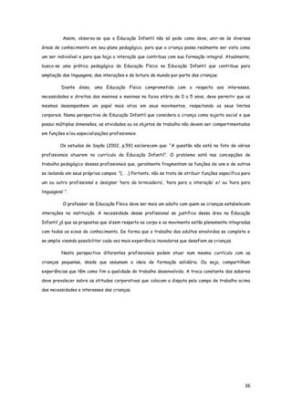 36
Assim, observa-se que a Educação Infantil não só pode como deve, unir-se às diversas
áreas de conhecimento em seu plano pedagógico, para que a criança possa realmente ser vista como
um ser indivisível e para que haja a interação que contribua com sua formação integral. Atualmente,
busca-se uma prática pedagógica da Educação Física na Educação Infantil que contribua para
ampliação das linguagens, das interações e da leitura de mundo por parte das crianças.
Diante disso, uma Educação Física comprometida com o respeito aos interesses,
necessidades e direitos dos meninos e meninas na faixa etária de 0 a 5 anos, deve permitir que os
mesmos desempenhem um papel mais ativo em seus movimentos, respeitando os seus limites
corporais. Numa perspectiva de Educação Infantil que considera a criança como sujeito social e que
possui múltiplas dimensões, as atividades ou os objetos de trabalho não devem ser compartimentados
em funções e/ou especializações profissionais.
Os estudos de Sayão (2002, p.59) esclarecem que: “A questão não está no fato de vários
profissionais atuarem no currículo da Educação Infantil”. O problema está nas concepções de
trabalho pedagógico desses profissionais que, geralmente fragmentam as funções de uns e de outros
se isolando em seus próprios campos. ”(. . .) Portanto, não se trata de atribuir funções específica para
um ou outro profissional e designar ‘hora da brincadeira’, ‘hora para a interação’ e/ ou ‘hora para
linguagens’ “.
O professor de Educação Física deve ser mais um adulto com quem as crianças estabelecem
interações na instituição. A necessidade desse profissional se justifica dessa área na Educação
Infantil já que as propostas que dizem respeito ao corpo e ao movimento estão plenamente integradas
com todos os eixos de conhecimento. De forma que o trabalho dos adultos envolvidos se complete e
se amplie visando possibilitar cada vez mais experiência inovadoras que desafiem as crianças.
Nesta perspectiva diferentes profissionais podem atuar num mesmo currículo com as
crianças pequenas, desde que assumam a ideia de formação solidária. Ou seja, compartilham
experiências que têm como fim a qualidade do trabalho desenvolvido. A troca constante dos saberes
deve prevalecer sobre as atitudes corporativas que colocam a disputa pelo campo de trabalho acima
das necessidades e interesses das crianças.
 