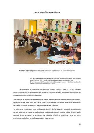 38
DAS ATRIBUIÇÕES DO PROFESSOR
A LDBEN (9394/96) em seu Título VI destaca os profissionais de educação delibera:
Art. 61 Consideram-se profissionais da educação escolar básica os que, nela estando
em efetivo exercício e tendo sido formados em cursos reconhecidos, são:
I – professores habilitados em nível médio ou superior para a docência na educação
infantil e nos ensinos fundamental e médio.
Os Parâmetros de Qualidade para Educação Infantil (BRASIL, 2008, P. 32-40) sinalizam
alguns critérios para os profissionais que atuam na Educação Infantil. Indicadores de qualidade os
quais nossa instituição procura contemplar:
*Na condição de primeira etapa da educação básica, imprimi-se outra dimensão à Educação Infantil,
na medida em que passa a ter uma função específica no sistema educacional: a de iniciar a formação
necessária a todas as pessoas para que possa exercer sua cidadania.
*A habilitação exigida para atuar na Educação Infantil é nível superior, pedagogia ou modalidade
normal, admitindo-se, como formação mínima, a modalidade normal, em nível médio. A substituição
eventual de um professor ou professora de educação infantil só poderá ser feita por outro
profissional que tenha a formação exigida para atuar na área.
 