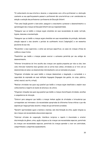 39
*O conhecimento de seus direitos e deveres, o compromisso com a ética profissional e a dedicação
constante ao seu aperfeiçoamento pessoal e profissional são características a ser consideradas na
seleção e avaliação das professoras e professores de Educação Infantil.
*Tem como função garantir o bem-estar, assegurar o crescimento e promover o desenvolvimento e a
aprendizagem das crianças da Educação Infantil sob sua responsabilidade.
*Assegurar que os bebês e crianças sejam atendidos em suas necessidades de saúde: nutrição,
higiene, descanso e movimentação.
*Assegurar que os bebês e crianças sejam atendidos em suas necessidades de proteção, dedicando
atenção especial a elas durante o período de acolhimento inicial (“adaptação”) e em momentos
peculiares de sua vida.
*Encaminhar a seus superiores, e estes aos serviços específicos, os casos de crianças vítimas de
violência e maus-tratos.
*Possibilitar que bebês e crianças possam exercer a autonomia permitida por seu estágio de
desenvolvimento.
*Alternar brincadeiras de livre escolha das crianças com aquelas propostas por elas ou eles, bem
como intercalar momentos mais agitados com os outros mais calmos, atividades ao ar livre com as
desenvolvidas em salas e as desenvolvidas individualmente com as realizadas em grupos.
*Organizar atividades nas quais bebês e crianças desenvolvam a imaginação, a curiosidade e a
capacidade de expressão em suas múltiplas linguagens (linguagem dos gestos, do corpo, plástica,
verbal, musical, escrita, virtual).
*Realizar atividades nas quais seja possível que bebês e crianças sejam desafiados a ampliar seus
conhecimentos a respeito do mundo da natureza e da cultura.
*Organizar situações nas quais seja possível que bebês e crianças diversifiquem atividades, escolhas
e companheiros de interação.
*Intervir para assegurar que bebês e crianças tenham opções de atividades e brincadeiras que
correspondam aos interesses e às necessidades apropriadas às diferentes faixas etárias e que não
esperem por longos períodos durante o tempo em que estiverem acrodados.
*Garantir oportunidades iguais a meninos e meninas, sem discriminação de etnia, opção religiosa ou
das crianças com necessidades educacionais especiais.
*Valorizar atitudes de cooperação, tolerância recíproca e repeito à diversidade e orientar
discriminação de gênero, etnia, opção religiosa ou às crianças com necessidades especiais, permitindo
às crianças com necessidades especiais, permitindo às crianças aprender a viver em coletividade,
compartilhando e competindo saudavelmente.
 