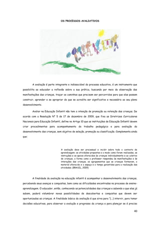 40
OS PROCESSOS AVALIATIVOS
A avaliação é parte integrante e indissociável do processo educativo, é um instrumento que
possibilita ao educador a reflexão sobre a sua prática, buscando por meio da observação das
manifestações das crianças, traçar os caminhos que precisam ser percorridos para que elas possam
construir, aprender e se apropriar do que se acredita ser significativo e necessário ao seu pleno
desenvolvimento.
Avaliar na Educação Infantil não tem a intenção de promoção ou retenção das crianças. De
acordo com a Resolução N° 5 de 17 de dezembro de 2009, que fixa as Diretrizes Curriculares
Nacionais para Educação Infantil, define no Artigo 10 que as instituições de Educação Infantil devem
criar procedimentos para acompanhamento do trabalho pedagógico e para avaliação do
desenvolvimento das crianças, sem objetivo de seleção, promoção ou classificação. Complementa ainda
que:
A avaliação deve ser processual e incidir sobre todo o contexto de
aprendizagem: as atividades propostas e o modo como foram realizadas, as
instruções e os apoios oferecidos às crianças individualmente e ao coletivo
de crianças, a forma como o professor respondeu às manifestações e às
interações das crianças, os agrupamentos que as crianças formaram, o
material oferecido e o espaço e o tempo garantidos para a realização das
atividades. (BRASIL, 2009)
A finalidade da avaliação na educação infantil é acompanhar o desenvolvimento das crianças,
percebendo seus avanços e conquistas, bem como as dificuldades encontradas no processo de ensino-
aprendizagem. O educador, então, conhecendo as potencialidades das crianças e sabendo o que elas já
sabem, poderá vislumbrar novas possibilidades de descobertas e conquistas que devem ser
oportunizadas as crianças. A finalidade básica da avaliação é que sirva para “(...) intervir, para tomar
decisões educativas, para observar a evolução e progresso da criança e para planejar se é preciso
 