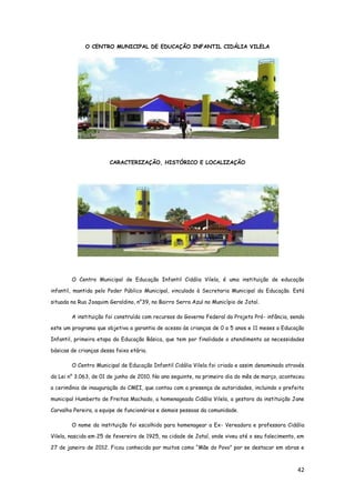 42
O CENTRO MUNICIPAL DE EDUCAÇÃO INFANTIL CIDÁLIA VILELA
CARACTERIZAÇÃO, HISTÓRICO E LOCALIZAÇÃO
O Centro Municipal de Educação Infantil Cidália Vilela, é uma instituição de educação
infantil, mantida pelo Poder Público Municipal, vinculado à Secretaria Municipal da Educação. Está
situada na Rua Joaquim Geraldino, n°39, no Bairro Serra Azul no Município de Jataí.
A instituição foi construída com recursos do Governo Federal do Projeto Pró- infância, sendo
este um programa que objetiva a garantia de acesso às crianças de 0 a 5 anos e 11 meses a Educação
Infantil, primeira etapa da Educação Básica, que tem por finalidade o atendimento as necessidades
básicas de crianças dessa faixa etária.
O Centro Municipal de Educação Infantil Cidália Vilela foi criado e assim denominado através
da Lei n° 3.063, de 01 de junho de 2010. No ano seguinte, no primeiro dia do mês de março, aconteceu
a cerimônia de inauguração do CMEI, que contou com a presença de autoridades, incluindo o prefeito
municipal Humberto de Freitas Machado, a homenageada Cidália Vilela, a gestora da instituição Jane
Carvalho Pereira, a equipe de funcionários e demais pessoas da comunidade.
O nome da instituição foi escolhido para homenagear a Ex- Vereadora e professora Cidália
Vilela, nascida em 25 de fevereiro de 1925, na cidade de Jataí, onde viveu até o seu falecimento, em
27 de janeiro de 2012. Ficou conhecida por muitos como “Mãe do Povo” por se destacar em obras e
 
